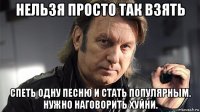 нельзя просто так взять спеть одну песню и стать популярным. нужно наговорить хуйни.