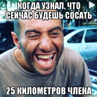 когда узнал, что сейчас будешь сосать 25 километров члена
