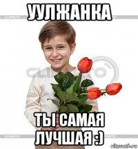 уулжанка ты самая лучшая :)
