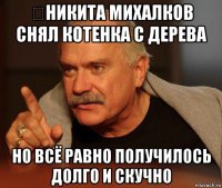 ​никита михалков снял котенка с дерева но всё равно получилось долго и скучно