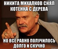 никита михалков снял котенка с дерева но всё равно получилось долго и скучно