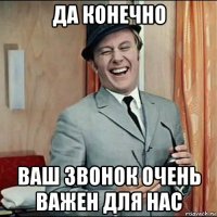 да конечно ваш звонок очень важен для нас