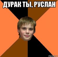 дурак ты, руслан 