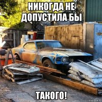 никогда не допустила бы такого!