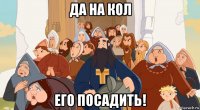 да на кол его посадить!