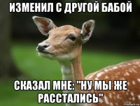 изменил с другой бабой сказал мне: "ну мы же расстались"