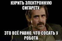 курить электронную сигарету, это всё равно, что сосать у робота