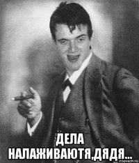  дела налаживаютя,дядя...