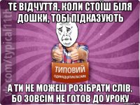 те відчуття, коли стоїш біля дошки, тобі підказують а ти не можеш розібрати слів, бо зовсім не готов до уроку