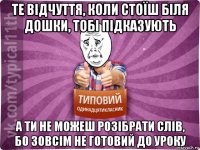 те відчуття, коли стоїш біля дошки, тобі підказують а ти не можеш розібрати слів, бо зовсім не готовий до уроку