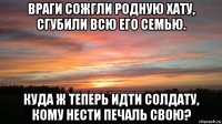 враги сожгли родную хату, сгубили всю его семью. куда ж теперь идти солдату, кому нести печаль свою?