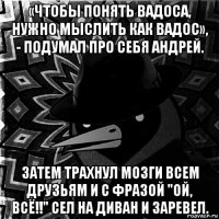 «чтобы понять вадоса, нужно мыслить как вадос», - подумал про себя андрей. затем трахнул мозги всем друзьям и с фразой "ой, всё!!" сел на диван и заревел.