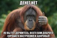 денег нет ну вы тут держитесь, всего вам доброго, хорошего настроения и здоровья!