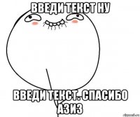 введи текст ну введи текст. спасибо азиз