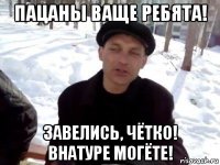 пацаны ваще ребята! завелись, чётко! внатуре могёте!