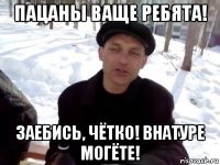 пацаны ваще ребята! заебись, чётко! внатуре могёте!