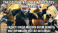 так сделаю всё тихо и по стелсу. 5 мин спустя ану идите сюда мусора всем лежать нах (крамсаю всё из gatlinga)