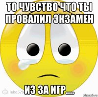 то чувство что ты провалил экзамен из за игр....