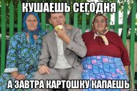 кушаешь сегодня а завтра картошку капаешь