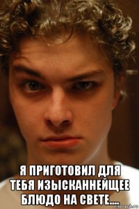  я приготовил для тебя изысканнейщее блюдо на свете....