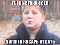ты на стакан сел должен косарь отдать