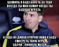 шамиль я буду болеть за тебя всегда ты мой кумир когда ты будешь играть я сяду на диван открою пиво и буду смотреть твою игру удачи©лионель месси
