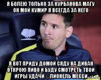 я болею только за курбанова магу он мой кумир я всегда за него я вот приду домой сяду на диван открою пиво и буду смотреть твои игры удачи ©лионель месси