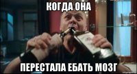 когда она перестала ебать мозг