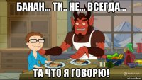 банан... ти.. не... всегда... та что я говорю!