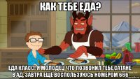 как тебе еда? еда класс! я молодец что позвонил тебе,сатане, в ад, завтра ещё воспользуюсь номером 666