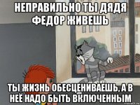 неправильно ты дядя федор живешь ты жизнь обесцениваешь, а в неё надо быть включенным
