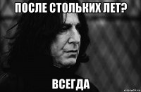 после стольких лет? всегда