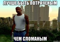лучше быть потраченым чем сломаным