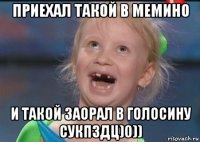 приехал такой в мемино и такой заорал в голосину сукпздц)0))