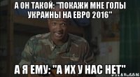а он такой: "покажи мне голы украины на евро 2016" а я ему: "а их у нас нет"