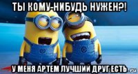ты кому-нибудь нужен?! у меня артем лучший друг есть