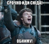 срочно иди сюда! обниму!