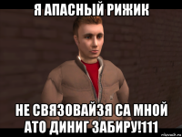я апасный рижик не связовайзя са мной ато диниг забиру!111