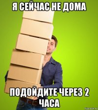я сейчас не дома подойдите через 2 часа