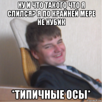 ну и что такого что я слился? я по крайней мере не нубик *типичные осы*