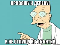 привяжу к дереву! и не отпущу из объятий