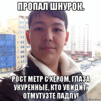 пропал шнурок. рост метр с хером, глаза укуренные, кто увидит, отмутузте падлу!
