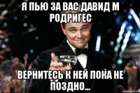 я пью за вас давид м родригес вернитесь к ней пока не поздно...