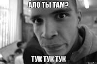 ало ты там? тук тук тук