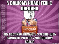 у вашому класі теж є людина яку постійно знімають з уроків, щоб замінити вчителя у молодшому класі?