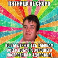 пятница не скоро но вы держитесь там!вам всего доброго,хорошего настроения и здоровья!