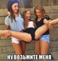  ну возьмите меня