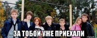 за тобой уже приехали