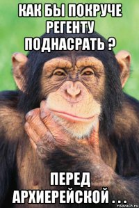 как бы покруче регенту поднасрать ? перед архиерейской . . .