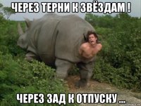 через терни к звёздам ! через зад к отпуску ...